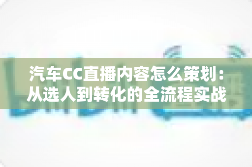 汽车CC直播内容怎么策划：从选人到转化的全流程实战指南