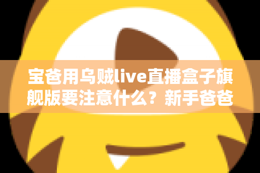宝爸用乌贼live直播盒子旗舰版要注意什么?新手爸爸必读的全流程使用指南与避坑手册 宝爸用乌贼live直播盒子旗舰版要注意什么?新手爸爸必读的全流程使用指南与避坑手册