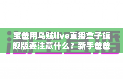 宝爸用乌贼live直播盒子旗舰版要注意什么?新手爸爸必读的全流程使用指南与避坑手册 宝爸用乌贼live直播盒子旗舰版要注意什么?新手爸爸必读的全流程使用指南与避坑手册