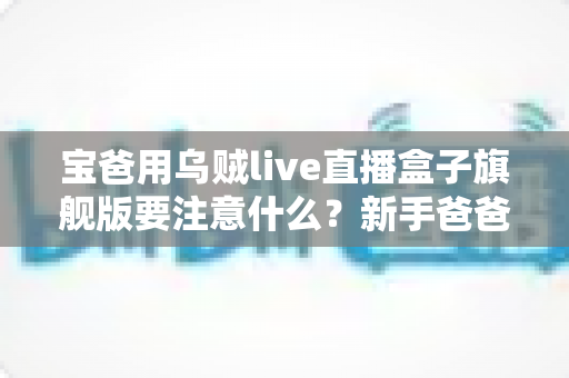 宝爸用乌贼live直播盒子旗舰版要注意什么？新手爸爸必读的全流程使用指南与避坑手册