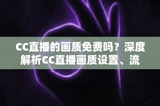 CC直播的画质免费吗?深度解析CC直播画质设置、流量消耗与收费真相 CC直播的画质免费吗?深度解析CC直播画质设置、流量消耗与收费真相