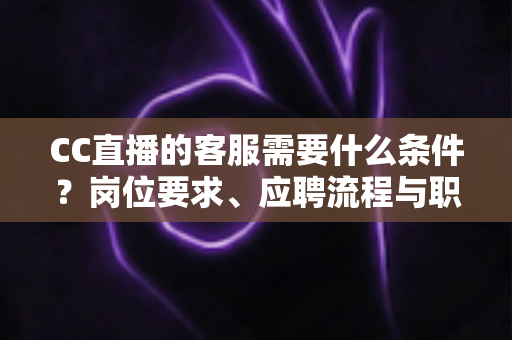 CC直播的客服需要什么条件?岗位要求、应聘流程与职业前景一站式解读 CC直播的客服需要什么条件?岗位要求、应聘流程与职业前景一站式解读