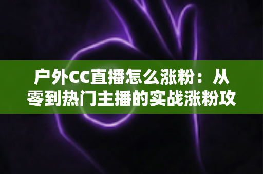 户外CC直播怎么涨粉：从零到热门主播的实战涨粉攻略全解析