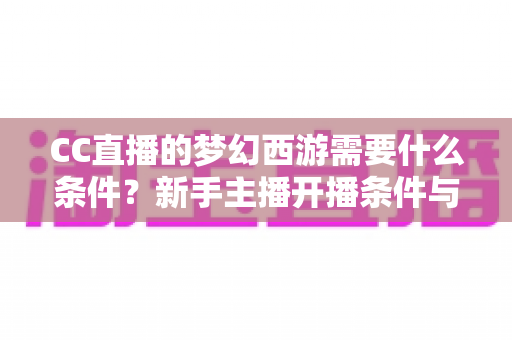 CC直播的梦幻西游需要什么条件?新手主播开播条件与避坑指南一网打尽 CC直播的梦幻西游需要什么条件?新手主播开播条件与避坑指南一网打尽