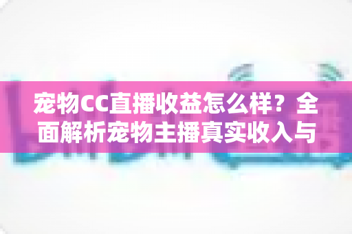 宠物CC直播收益怎么样？全面解析宠物主播真实收入与变现技巧