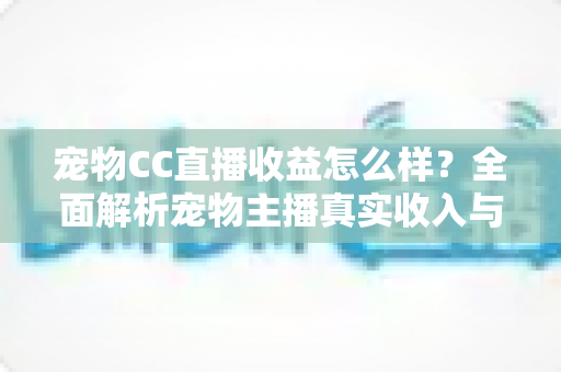 宠物CC直播收益怎么样？全面解析宠物主播真实收入与变现技巧