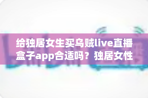 给独居女生买乌贼live直播盒子app合适吗？独居女性选购直播盒子前必读的安全与实用指南