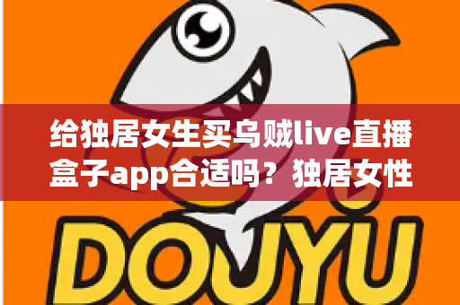 给独居女生买乌贼live直播盒子app合适吗？独居女性选购直播盒子前必读的安全与实用指南