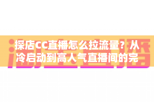 探店CC直播怎么拉流量？从冷启动到高人气直播间的完整引流实战指南