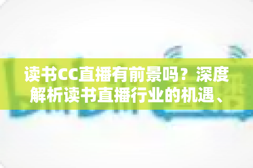 读书CC直播有前景吗？深度解析读书直播行业的机遇、变现路径与未来发展