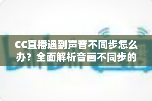 CC直播遇到声音不同步怎么办？全面解析音画不同步的原因与实用解决方法
