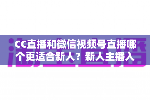 CC直播和微信视频号直播哪个更适合新人?新人主播入门平台选择全攻略 CC直播和微信视频号直播哪个更适合新人?新人主播入门平台选择全攻略