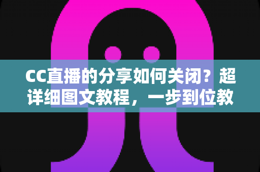 CC直播的分享如何关闭？超详细图文教程，一步到位教你关闭分享功能，保护个人隐私更安心