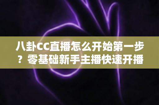 八卦CC直播怎么开始第一步?零基础新手主播快速开播全流程指南 八卦CC直播怎么开始第一步?零基础新手主播快速开播全流程指南