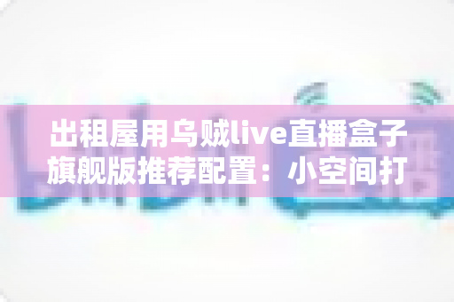 出租屋用乌贼live直播盒子旗舰版推荐配置:小空间打造专业直播间的完整方案 出租屋用乌贼live直播盒子旗舰版推荐配置:小空间打造专业直播间的完整方案