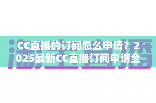 CC直播的订阅怎么申请？2025最新CC直播订阅申请全流程、条件要求与实用技巧一站式指南