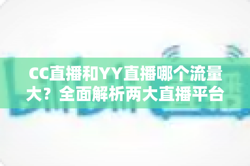 CC直播和YY直播哪个流量大？全面解析两大直播平台的流量对比与主播选择指南