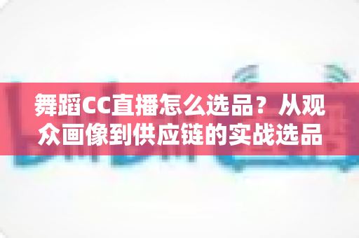 舞蹈CC直播怎么选品?从观众画像到供应链的实战选品全攻略 舞蹈CC直播怎么选品?从观众画像到供应链的实战选品全攻略