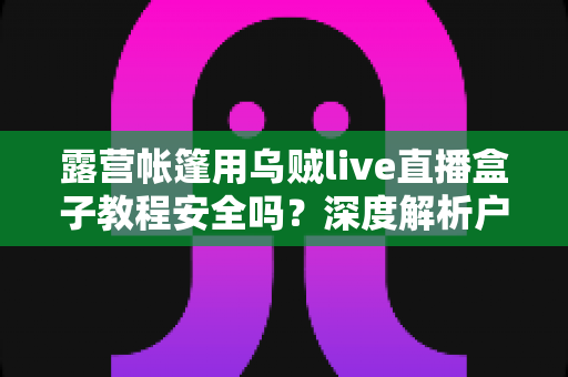露营帐篷用乌贼live直播盒子教程安全吗？深度解析户外使用风险与实用安全指南