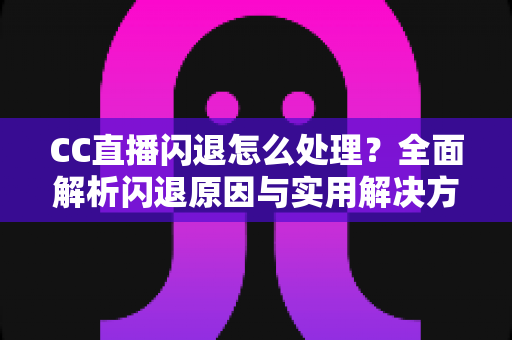 CC直播闪退怎么处理？全面解析闪退原因与实用解决方案，助你告别卡顿畅享直播