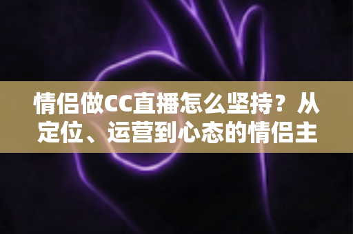 情侣做CC直播怎么坚持?从定位、运营到心态的情侣主播长效成长指南 情侣做CC直播怎么坚持?从定位、运营到心态的情侣主播长效成长指南
