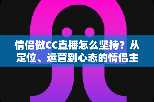 情侣做CC直播怎么坚持?从定位、运营到心态的情侣主播长效成长指南 情侣做CC直播怎么坚持?从定位、运营到心态的情侣主播长效成长指南