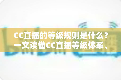 CC直播的等级规则是什么?一文读懂CC直播等级体系、升级方法与等级特权 CC直播的等级规则是什么?一文读懂CC直播等级体系、升级方法与等级特权