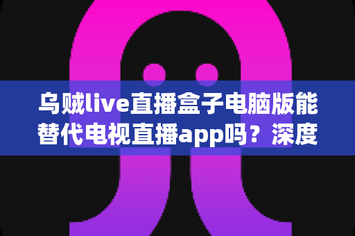 乌贼live直播盒子电脑版能替代电视直播app吗?深度对比分析与实用选购指南 乌贼live直播盒子电脑版能替代电视直播app吗?深度对比分析与实用选购指南
