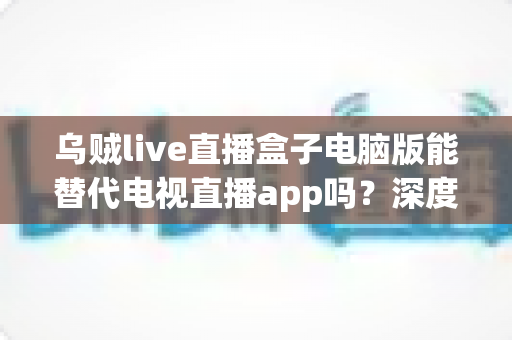 乌贼live直播盒子电脑版能替代电视直播app吗?深度对比分析与实用选购指南 乌贼live直播盒子电脑版能替代电视直播app吗?深度对比分析与实用选购指南