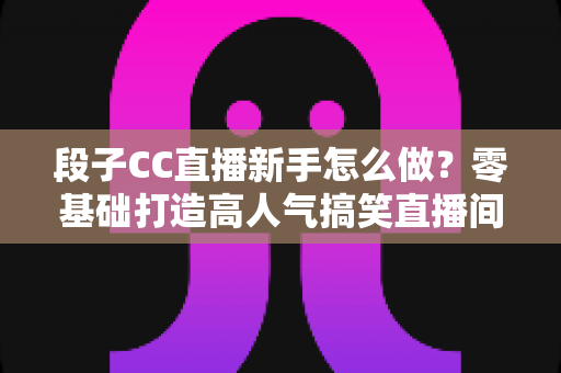段子CC直播新手怎么做?零基础打造高人气搞笑直播间的实战指南 段子CC直播新手怎么做?零基础打造高人气搞笑直播间的实战指南