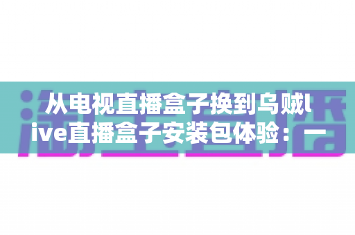 从电视直播盒子换到乌贼live直播盒子安装包体验:一次完整的换装实测,老用户带你少走弯路 从电视直播盒子换到乌贼live直播盒子安装包体验:一次完整的换装实测,老用户带你少走弯路
