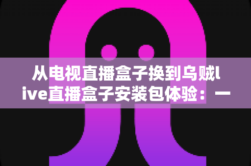 从电视直播盒子换到乌贼live直播盒子安装包体验:一次完整的换装实测,老用户带你少走弯路 从电视直播盒子换到乌贼live直播盒子安装包体验:一次完整的换装实测,老用户带你少走弯路