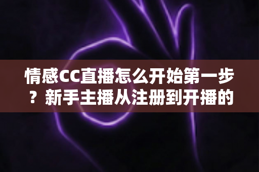 情感CC直播怎么开始第一步？新手主播从注册到开播的零基础全流程实战指南