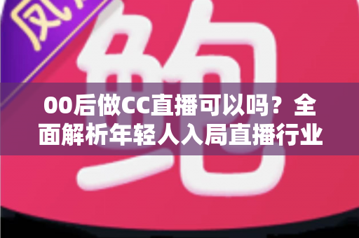 00后做CC直播可以吗？全面解析年轻人入局直播行业的机遇与挑战