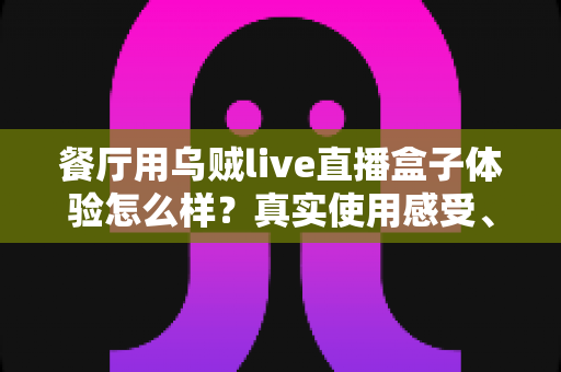 餐厅用乌贼live直播盒子体验怎么样？真实使用感受、优缺点与避坑指南全解析