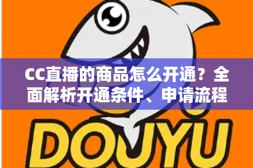 CC直播的商品怎么开通？全面解析开通条件、申请流程与带货运营技巧