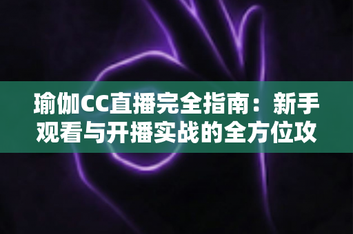 瑜伽CC直播完全指南：新手观看与开播实战的全方位攻略手册