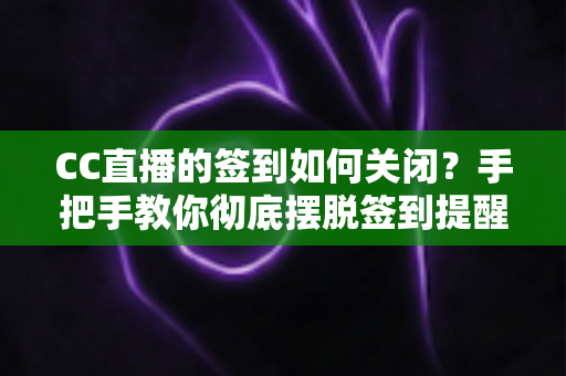 CC直播的签到如何关闭？手把手教你彻底摆脱签到提醒的完整指南