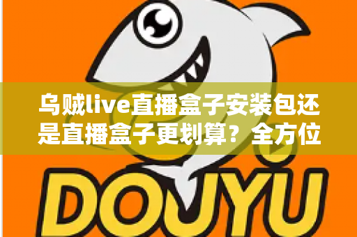 乌贼live直播盒子安装包还是直播盒子更划算？全方位成本与体验对比指南