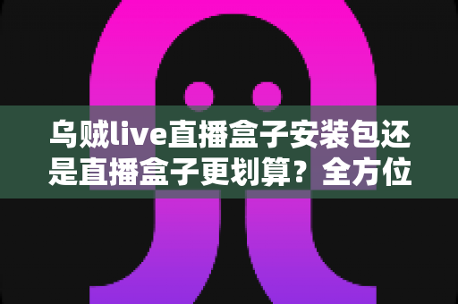 乌贼live直播盒子安装包还是直播盒子更划算？全方位成本与体验对比指南