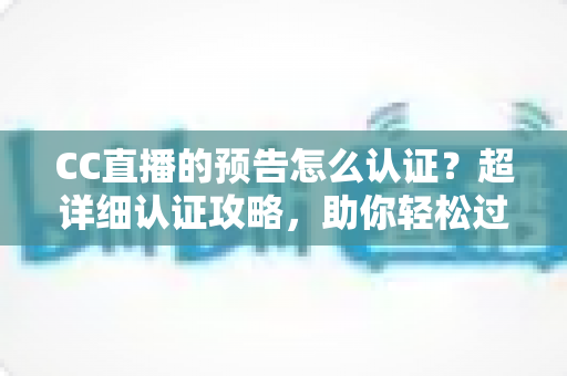 CC直播的预告怎么认证？超详细认证攻略，助你轻松过审提升直播间人气
