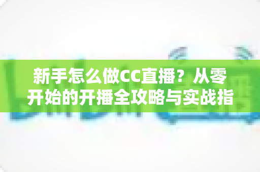 新手怎么做CC直播?从零开始的开播全攻略与实战指南 新手怎么做CC直播?从零开始的开播全攻略与实战指南