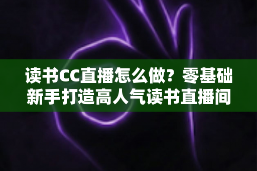 读书CC直播怎么做？零基础新手打造高人气读书直播间的完整攻略