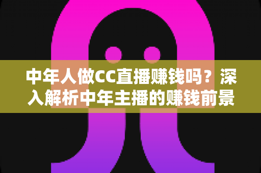 中年人做CC直播赚钱吗?深入解析中年主播的赚钱前景与实战指南 中年人做CC直播赚钱吗?深入解析中年主播的赚钱前景与实战指南