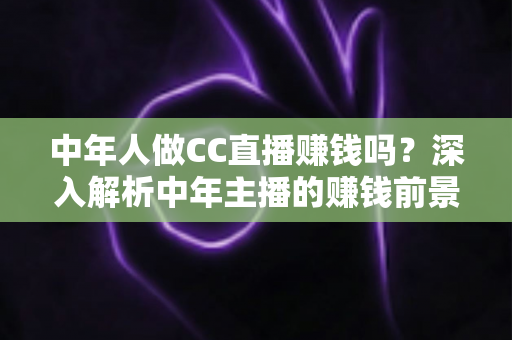 中年人做CC直播赚钱吗?深入解析中年主播的赚钱前景与实战指南 中年人做CC直播赚钱吗?深入解析中年主播的赚钱前景与实战指南