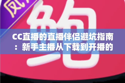 CC直播的直播伴侣避坑指南：新手主播从下载到开播的全面避雷手册