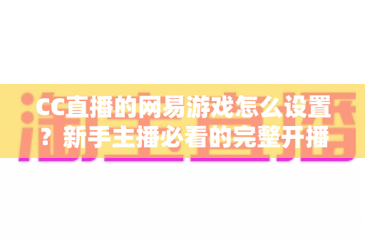 CC直播的网易游戏怎么设置？新手主播必看的完整开播设置教程