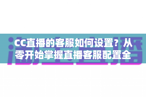 CC直播的客服如何设置?从零开始掌握直播客服配置全流程与实用技巧 CC直播的客服如何设置?从零开始掌握直播客服配置全流程与实用技巧