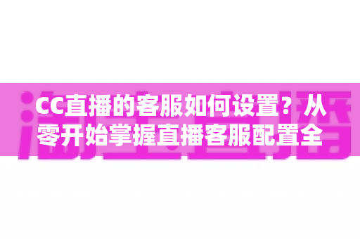CC直播的客服如何设置?从零开始掌握直播客服配置全流程与实用技巧 CC直播的客服如何设置?从零开始掌握直播客服配置全流程与实用技巧