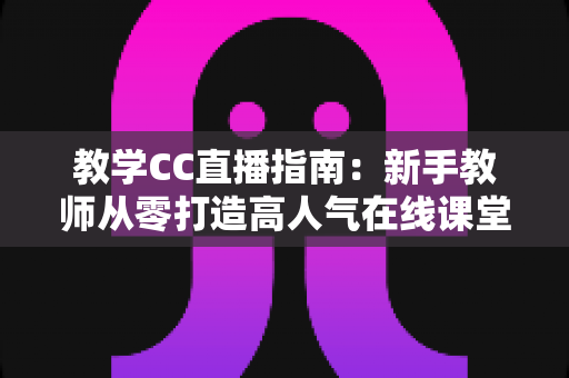 教学CC直播指南：新手教师从零打造高人气在线课堂的完整实战手册